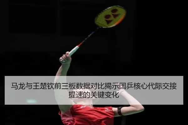 马龙与王楚钦前三板数据对比揭示国乒核心代际交接提速的关键变化